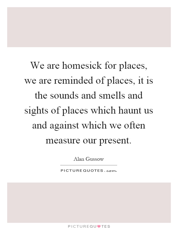 We are homesick for places, we are reminded of places, it is the sounds and smells and sights of places which haunt us and against which we often measure our present Picture Quote #1