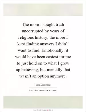 The more I sought truth uncorrupted by years of religious history, the more I kept finding answers I didn’t want to find. Emotionally, it would have been easiest for me to just hold on to what I grew up believing, but mentally that wasn’t an option anymore Picture Quote #1