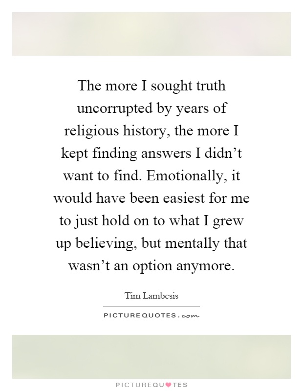 The more I sought truth uncorrupted by years of religious history, the more I kept finding answers I didn't want to find. Emotionally, it would have been easiest for me to just hold on to what I grew up believing, but mentally that wasn't an option anymore Picture Quote #1