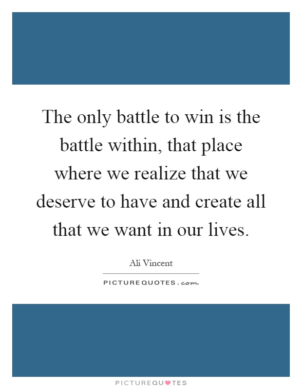 The only battle to win is the battle within, that place where we realize that we deserve to have and create all that we want in our lives Picture Quote #1