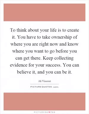 To think about your life is to create it. You have to take ownership of where you are right now and know where you want to go before you can get there. Keep collecting evidence for your success. You can believe it, and you can be it Picture Quote #1