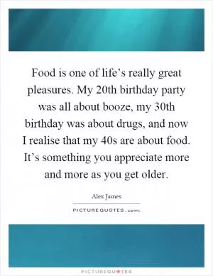 Food is one of life’s really great pleasures. My 20th birthday party was all about booze, my 30th birthday was about drugs, and now I realise that my 40s are about food. It’s something you appreciate more and more as you get older Picture Quote #1