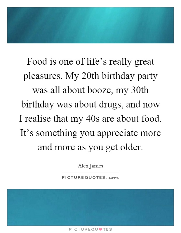 Food is one of life's really great pleasures. My 20th birthday party was all about booze, my 30th birthday was about drugs, and now I realise that my 40s are about food. It's something you appreciate more and more as you get older Picture Quote #1