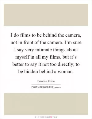 I do films to be behind the camera, not in front of the camera. I’m sure I say very intimate things about myself in all my films, but it’s better to say it not too directly, to be hidden behind a woman Picture Quote #1