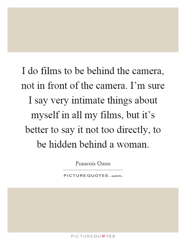 I do films to be behind the camera, not in front of the camera. I'm sure I say very intimate things about myself in all my films, but it's better to say it not too directly, to be hidden behind a woman Picture Quote #1