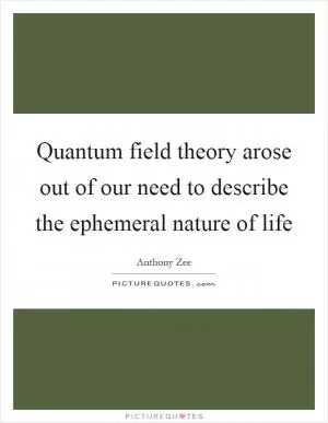 Quantum field theory arose out of our need to describe the ephemeral nature of life Picture Quote #1