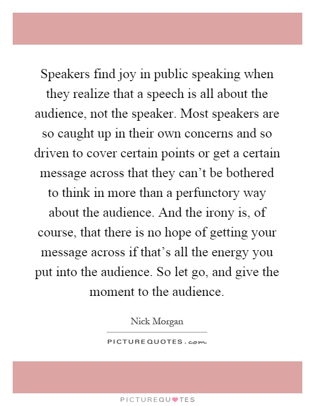Speakers find joy in public speaking when they realize that a speech is all about the audience, not the speaker. Most speakers are so caught up in their own concerns and so driven to cover certain points or get a certain message across that they can't be bothered to think in more than a perfunctory way about the audience. And the irony is, of course, that there is no hope of getting your message across if that's all the energy you put into the audience. So let go, and give the moment to the audience Picture Quote #1