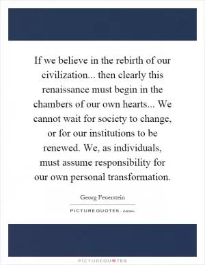 If we believe in the rebirth of our civilization... then clearly this renaissance must begin in the chambers of our own hearts... We cannot wait for society to change, or for our institutions to be renewed. We, as individuals, must assume responsibility for our own personal transformation Picture Quote #1