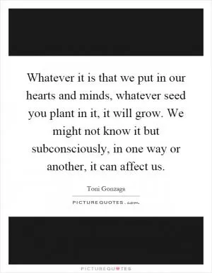 Whatever it is that we put in our hearts and minds, whatever seed you plant in it, it will grow. We might not know it but subconsciously, in one way or another, it can affect us Picture Quote #1