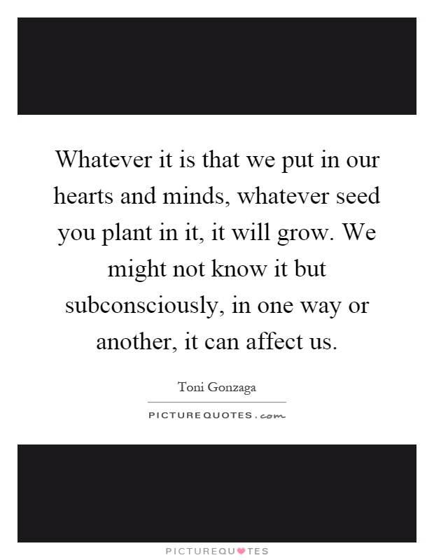 Whatever it is that we put in our hearts and minds, whatever seed you plant in it, it will grow. We might not know it but subconsciously, in one way or another, it can affect us Picture Quote #1