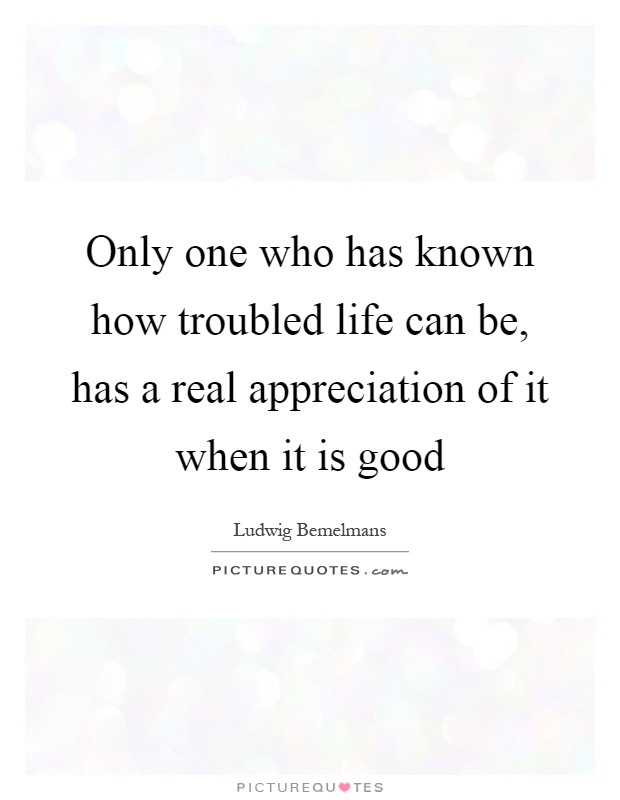 Only one who has known how troubled life can be, has a real appreciation of it when it is good Picture Quote #1