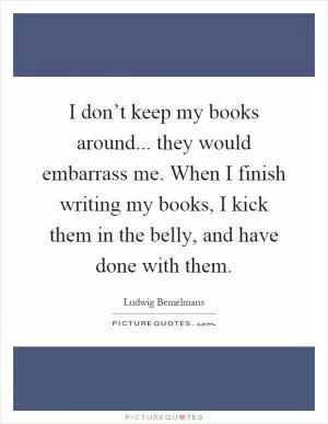 I don’t keep my books around... they would embarrass me. When I finish writing my books, I kick them in the belly, and have done with them Picture Quote #1