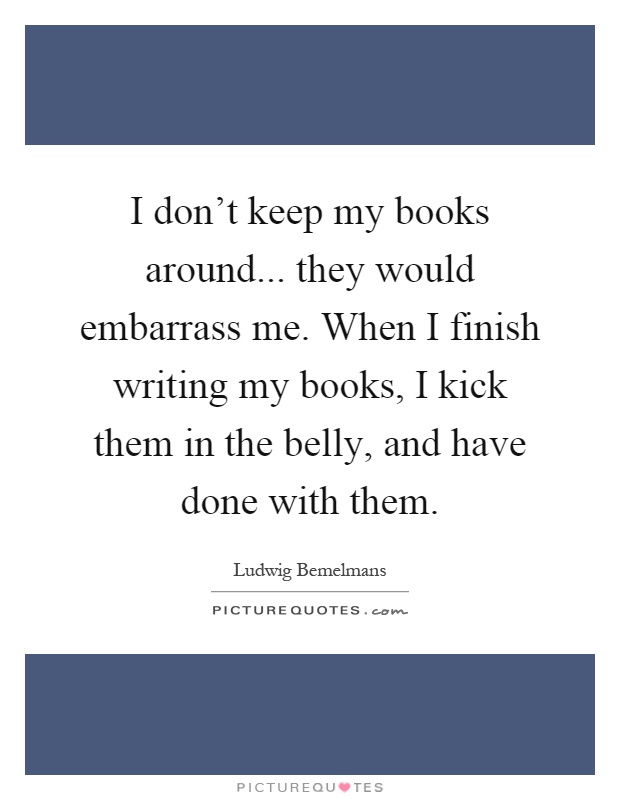 I don't keep my books around... they would embarrass me. When I finish writing my books, I kick them in the belly, and have done with them Picture Quote #1