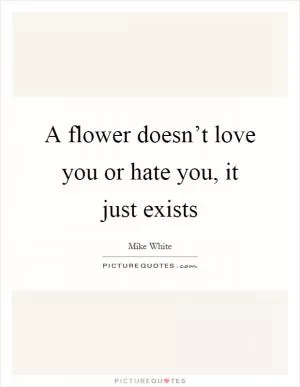A flower doesn’t love you or hate you, it just exists Picture Quote #1