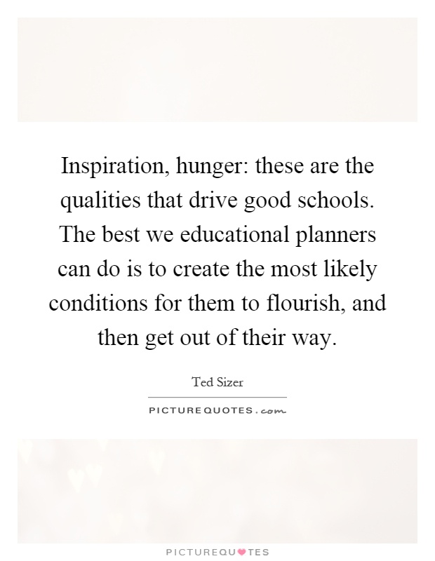 Inspiration, hunger: these are the qualities that drive good schools. The best we educational planners can do is to create the most likely conditions for them to flourish, and then get out of their way Picture Quote #1