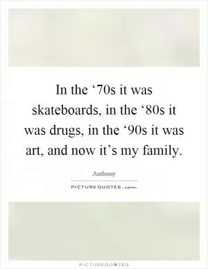In the ‘70s it was skateboards, in the ‘80s it was drugs, in the ‘90s it was art, and now it’s my family Picture Quote #1