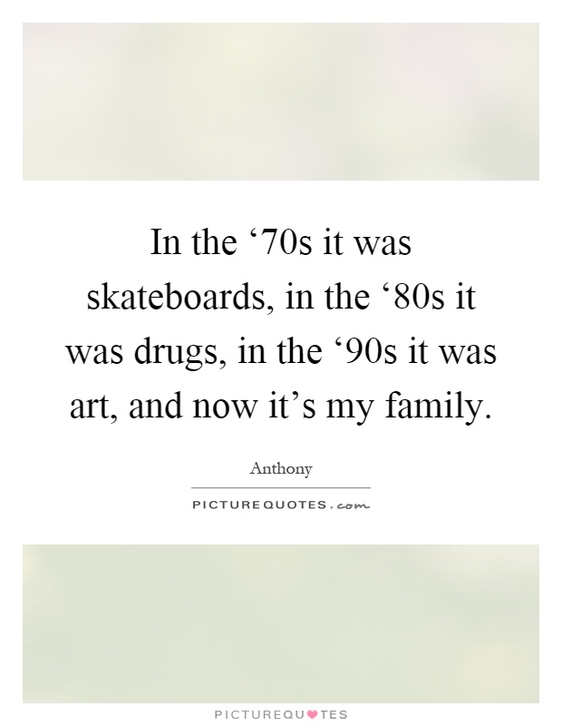 In the ‘70s it was skateboards, in the ‘80s it was drugs, in the ‘90s it was art, and now it's my family Picture Quote #1