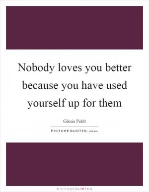 Nobody loves you better because you have used yourself up for them Picture Quote #1