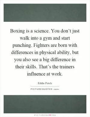 Boxing is a science. You don’t just walk into a gym and start punching. Fighters are born with differences in physical ability, but you also see a big difference in their skills. That’s the trainers influence at work Picture Quote #1