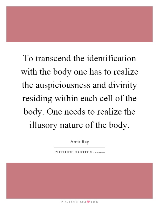 To transcend the identification with the body one has to realize the auspiciousness and divinity residing within each cell of the body. One needs to realize the illusory nature of the body Picture Quote #1