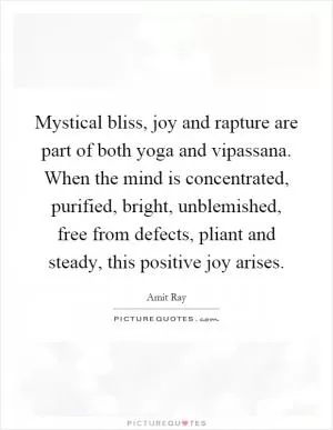 Mystical bliss, joy and rapture are part of both yoga and vipassana. When the mind is concentrated, purified, bright, unblemished, free from defects, pliant and steady, this positive joy arises Picture Quote #1
