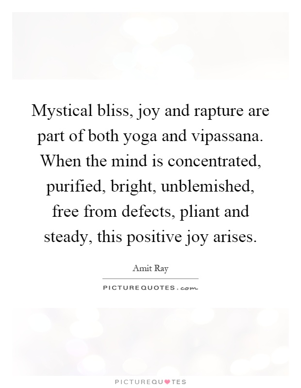 Mystical bliss, joy and rapture are part of both yoga and vipassana. When the mind is concentrated, purified, bright, unblemished, free from defects, pliant and steady, this positive joy arises Picture Quote #1