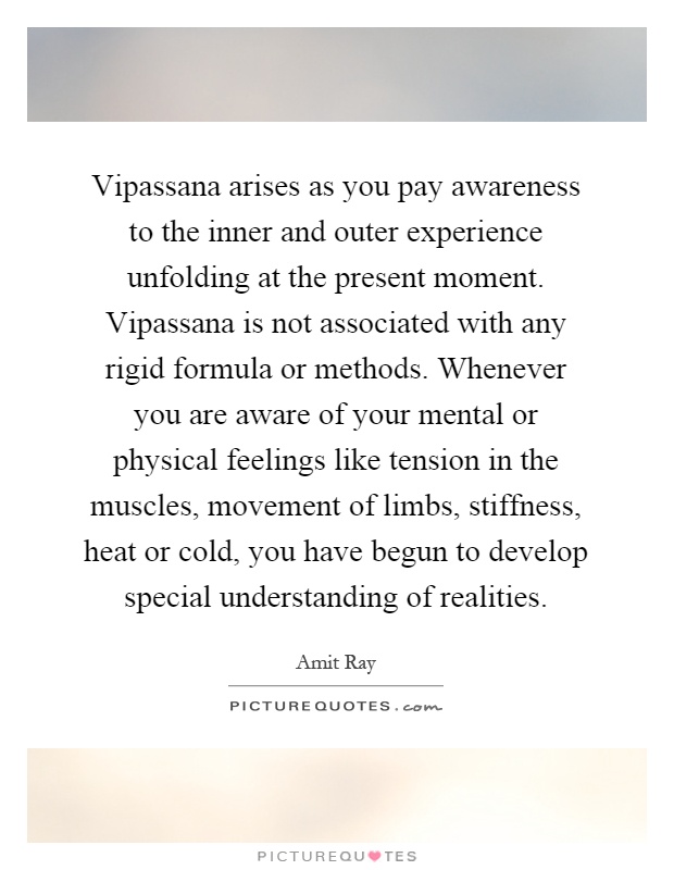 Vipassana arises as you pay awareness to the inner and outer experience unfolding at the present moment. Vipassana is not associated with any rigid formula or methods. Whenever you are aware of your mental or physical feelings like tension in the muscles, movement of limbs, stiffness, heat or cold, you have begun to develop special understanding of realities Picture Quote #1