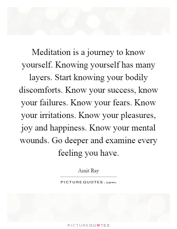 Meditation is a journey to know yourself. Knowing yourself has many layers. Start knowing your bodily discomforts. Know your success, know your failures. Know your fears. Know your irritations. Know your pleasures, joy and happiness. Know your mental wounds. Go deeper and examine every feeling you have Picture Quote #1