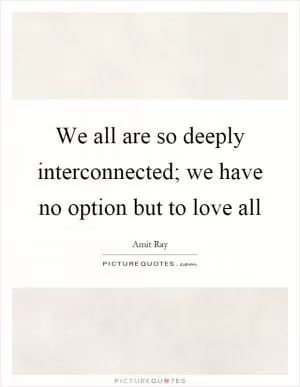 We all are so deeply interconnected; we have no option but to love all Picture Quote #1