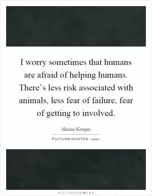 I worry sometimes that humans are afraid of helping humans. There’s less risk associated with animals, less fear of failure, fear of getting to involved Picture Quote #1