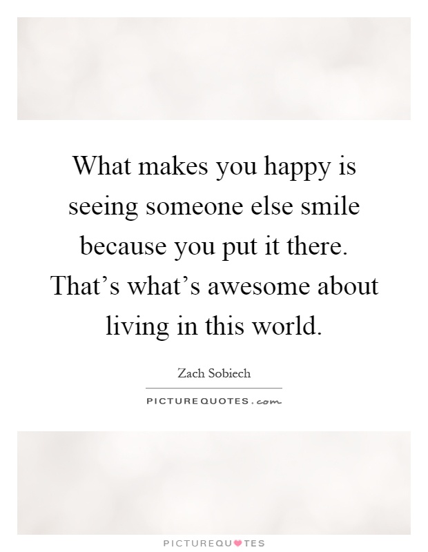 What makes you happy is seeing someone else smile because you put it there. That's what's awesome about living in this world Picture Quote #1