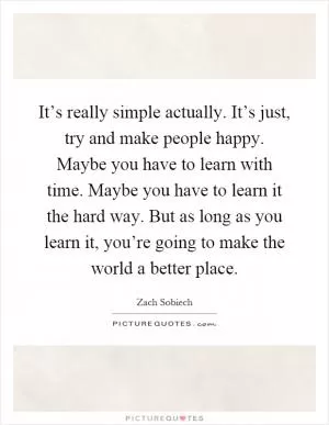 It’s really simple actually. It’s just, try and make people happy. Maybe you have to learn with time. Maybe you have to learn it the hard way. But as long as you learn it, you’re going to make the world a better place Picture Quote #1