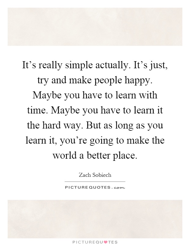 It's really simple actually. It's just, try and make people happy. Maybe you have to learn with time. Maybe you have to learn it the hard way. But as long as you learn it, you're going to make the world a better place Picture Quote #1