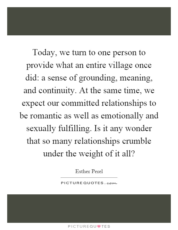 Today, we turn to one person to provide what an entire village once did: a sense of grounding, meaning, and continuity. At the same time, we expect our committed relationships to be romantic as well as emotionally and sexually fulfilling. Is it any wonder that so many relationships crumble under the weight of it all? Picture Quote #1