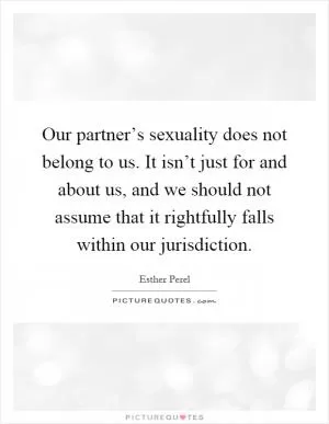 Our partner’s sexuality does not belong to us. It isn’t just for and about us, and we should not assume that it rightfully falls within our jurisdiction Picture Quote #1