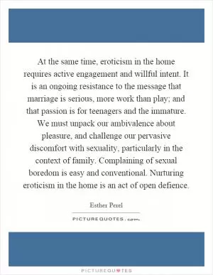 At the same time, eroticism in the home requires active engagement and willful intent. It is an ongoing resistance to the message that marriage is serious, more work than play; and that passion is for teenagers and the immature. We must unpack our ambivalence about pleasure, and challenge our pervasive discomfort with sexuality, particularly in the context of family. Complaining of sexual boredom is easy and conventional. Nurturing eroticism in the home is an act of open defience Picture Quote #1