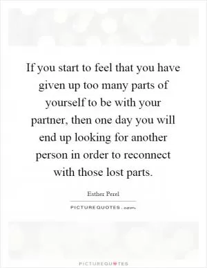 If you start to feel that you have given up too many parts of yourself to be with your partner, then one day you will end up looking for another person in order to reconnect with those lost parts Picture Quote #1