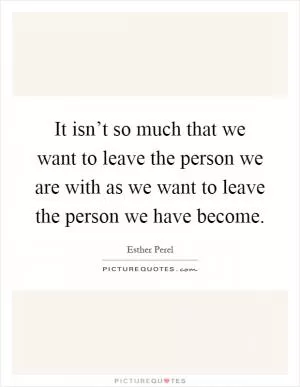 It isn’t so much that we want to leave the person we are with as we want to leave the person we have become Picture Quote #1