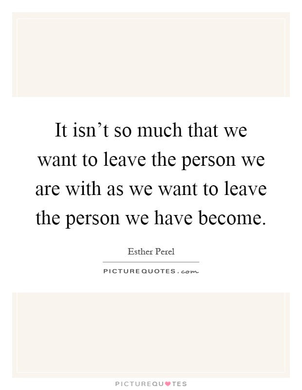 It isn't so much that we want to leave the person we are with as we want to leave the person we have become Picture Quote #1