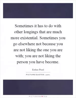 Sometimes it has to do with other longings that are much more existential. Sometimes you go elsewhere not because you are not liking the one you are with; you are not liking the person you have become Picture Quote #1