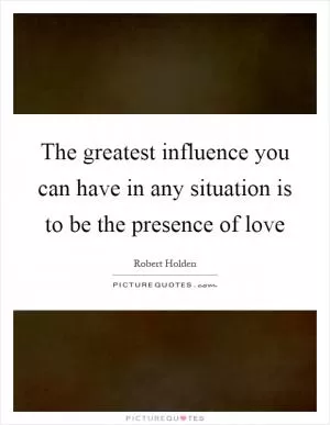 The greatest influence you can have in any situation is to be the presence of love Picture Quote #1