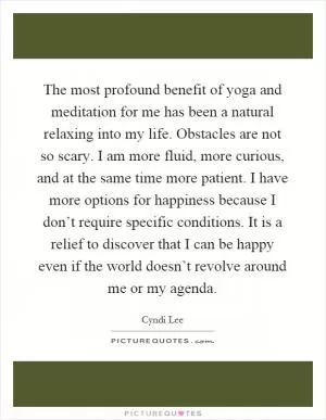 The most profound benefit of yoga and meditation for me has been a natural relaxing into my life. Obstacles are not so scary. I am more fluid, more curious, and at the same time more patient. I have more options for happiness because I don’t require specific conditions. It is a relief to discover that I can be happy even if the world doesn’t revolve around me or my agenda Picture Quote #1