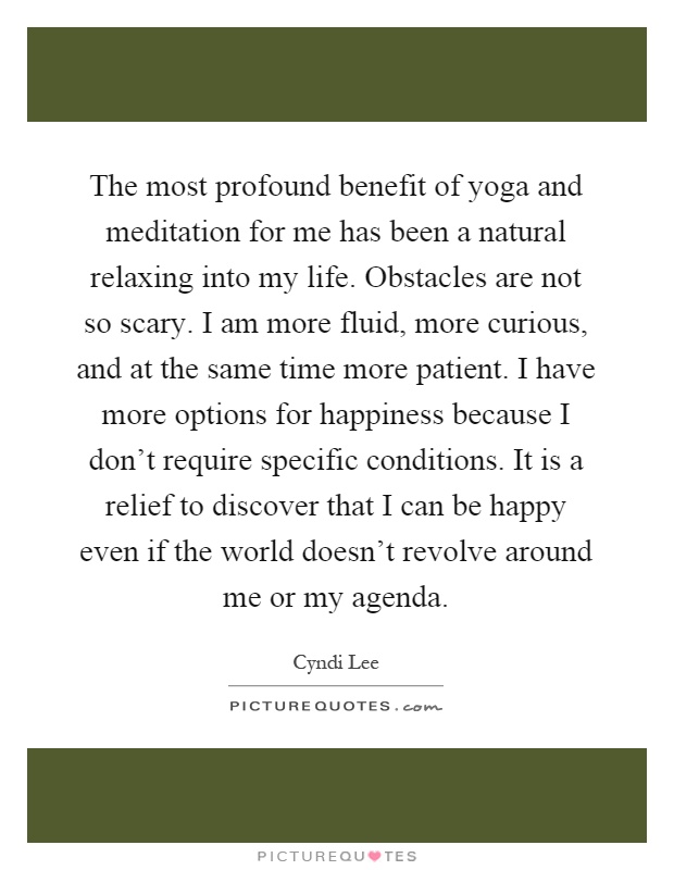 The most profound benefit of yoga and meditation for me has been a natural relaxing into my life. Obstacles are not so scary. I am more fluid, more curious, and at the same time more patient. I have more options for happiness because I don't require specific conditions. It is a relief to discover that I can be happy even if the world doesn't revolve around me or my agenda Picture Quote #1