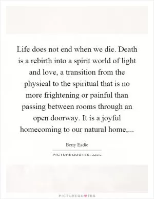 Life does not end when we die. Death is a rebirth into a spirit world of light and love, a transition from the physical to the spiritual that is no more frightening or painful than passing between rooms through an open doorway. It is a joyful homecoming to our natural home, Picture Quote #1