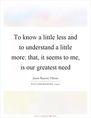 To know a little less and to understand a little more: that, it seems to me, is our greatest need Picture Quote #1