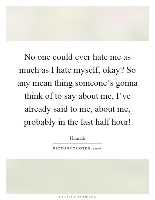 No one could ever hate me as much as I hate myself, okay? So any mean thing someone's gonna think of to say about me, I've already said to me, about me, probably in the last half hour! Picture Quote #1