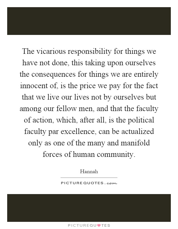 The vicarious responsibility for things we have not done, this taking upon ourselves the consequences for things we are entirely innocent of, is the price we pay for the fact that we live our lives not by ourselves but among our fellow men, and that the faculty of action, which, after all, is the political faculty par excellence, can be actualized only as one of the many and manifold forces of human community Picture Quote #1