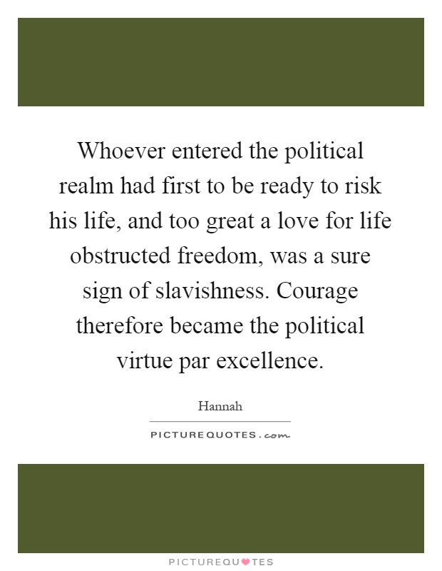 Whoever entered the political realm had first to be ready to risk his life, and too great a love for life obstructed freedom, was a sure sign of slavishness. Courage therefore became the political virtue par excellence Picture Quote #1