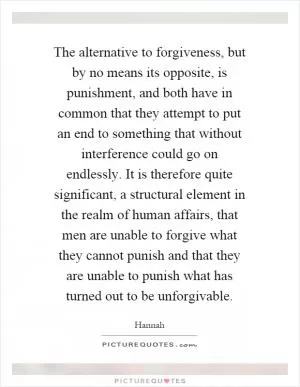 The alternative to forgiveness, but by no means its opposite, is punishment, and both have in common that they attempt to put an end to something that without interference could go on endlessly. It is therefore quite significant, a structural element in the realm of human affairs, that men are unable to forgive what they cannot punish and that they are unable to punish what has turned out to be unforgivable Picture Quote #1