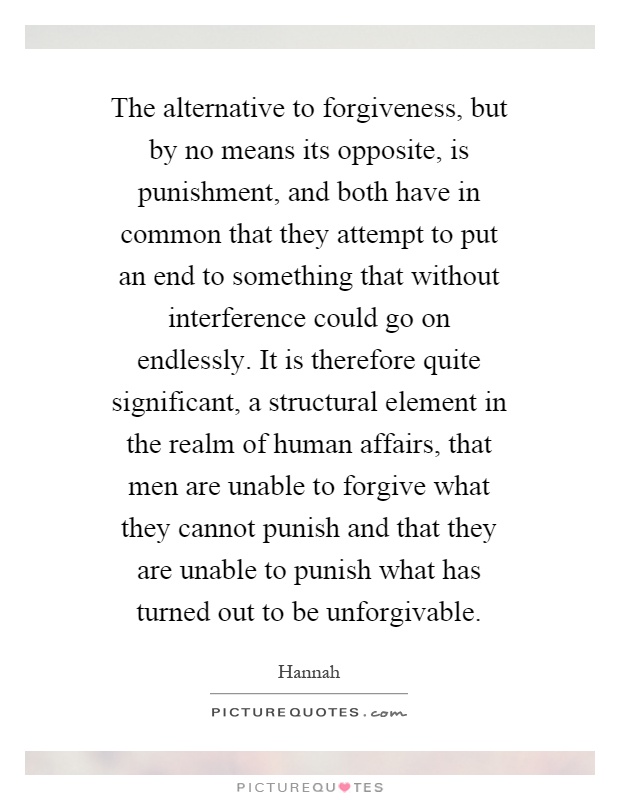 The alternative to forgiveness, but by no means its opposite, is punishment, and both have in common that they attempt to put an end to something that without interference could go on endlessly. It is therefore quite significant, a structural element in the realm of human affairs, that men are unable to forgive what they cannot punish and that they are unable to punish what has turned out to be unforgivable Picture Quote #1